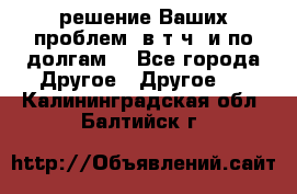 решение Ваших проблем (в т.ч. и по долгам) - Все города Другое » Другое   . Калининградская обл.,Балтийск г.